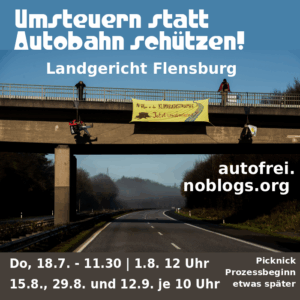 Text: Umsteruen statt Autobahn schützen - Landgericht Flensburg - autofrei.noblogs.org - Do, 18.7. 12.30 - 1.8. 12 Uhr , 15.8, 29.8. und 12.9. je 10 Uhr Picknick Prozess eine Stunde später - Bild: Im Hintergrund ist ein Bild zu sehen, bei der über einer leeren Autobahn ein Transparent gespannt ist, von einer Brücke herunter, daneben hängen zwei Menschen. Zwei weitere stehen oben auf der Brücke. Auf dem Transparent steht "Mit Vollgas in die Klimakatastrophe - jetzt umsteuern"